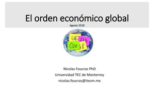 El orden económico global
Agosto 2018
Nicolas Foucras PhD
Universidad TEC de Monterrey
nicolas.foucras@itesm.mx
 