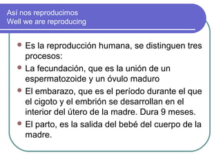 Así nos reproducimos
Well we are reproducing


   Es  la reproducción humana, se distinguen tres
    procesos:
   La fecundación, que es la unión de un
    espermatozoide y un óvulo maduro
   El embarazo, que es el período durante el que
    el cigoto y el embrión se desarrollan en el
    interior del útero de la madre. Dura 9 meses.
   El parto, es la salida del bebé del cuerpo de la
    madre.
 