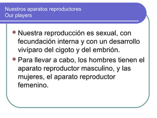 Nuestros aparatos reproductores
Our players


   Nuestra  reproducción es sexual, con
    fecundación interna y con un desarrollo
    vivíparo del cigoto y del embrión.
   Para llevar a cabo, los hombres tienen el
    aparato reproductor masculino, y las
    mujeres, el aparato reproductor
    femenino.
 