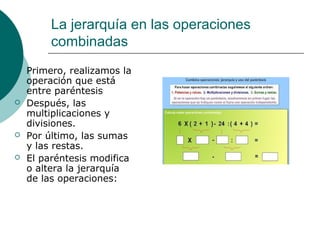 La jerarquía en las operaciones
         combinadas
   Primero, realizamos la
    operación que está
    entre paréntesis
   Después, las
    multiplicaciones y
    divisiones.
   Por último, las sumas
    y las restas.
   El paréntesis modifica
    o altera la jerarquía
    de las operaciones:
 
