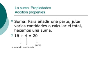La suma. Propiedades
    Addition properties

   Suma: Para añadir una parte, jutar
    varias cantidades o calcular el total,
    hacemos una suma.
   16 + 4 = 20

                  suma
sumando sumando
 