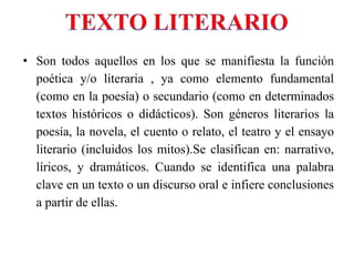 • Son todos aquellos en los que se manifiesta la función
poética y/o literaria , ya como elemento fundamental
(como en la poesía) o secundario (como en determinados
textos históricos o didácticos). Son géneros literarios la
poesía, la novela, el cuento o relato, el teatro y el ensayo
literario (incluidos los mitos).Se clasifican en: narrativo,
líricos, y dramáticos. Cuando se identifica una palabra
clave en un texto o un discurso oral e infiere conclusiones
a partir de ellas.
 