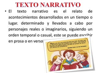 • El texto narrativo es el relato de
acontecimientos desarrollados en un tiempo o
lugar. determinado y llevados a cabo por
personajes reales o imaginarios, siguiendo un
orden temporal o casual, este se puede escribir
en prosa o en verso.
 
