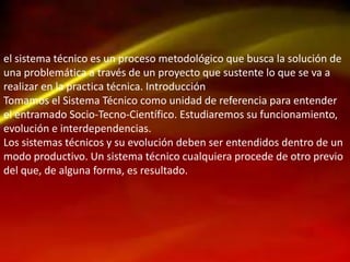 el sistema técnico es un proceso metodológico que busca la solución de
una problemática a través de un proyecto que sustente lo que se va a
realizar en la practica técnica. Introducción
Tomamos el Sistema Técnico como unidad de referencia para entender
el entramado Socio-Tecno-Científico. Estudiaremos su funcionamiento,
evolución e interdependencias.
Los sistemas técnicos y su evolución deben ser entendidos dentro de un
modo productivo. Un sistema técnico cualquiera procede de otro previo
del que, de alguna forma, es resultado.

 