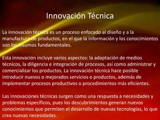 Innovación Técnica
La innovación técnica es un proceso enfocado al diseño y a la
manufactura de productos, en el que la información y los conocimientos
son los insumos fundamentales.
Esta innovación incluye varios aspectos: la adaptación de medios
técnicos, la diligencia e integración de procesos, así como administrar y
comercializar los productos. La innovación técnica hace posible
introducir nuevos o mejorados servicios o productos, además de
implementar procesos productivos o procedimientos más eficientes.
Las innovaciones técnicas surgen como una respuesta a necesidades y
problemas específicos, pues los descubrimientos generan nuevos
conocimientos que permiten el desarrollo de nuevas tecnologías, lo que
crea nuevas necesidades.
 