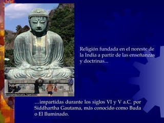 Religión fundada en el noreste de
la India a partir de las enseñanzas
y doctrinas...
…impartidas durante los siglos VI y V a.C. por
Siddhartha Gautama, más conocido como Buda
o El Iluminado.
 