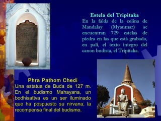 Estela del Tripitaka
En la falda de la colina de
Mandalay (Myanmar) se
encuentran 729 estelas de
piedra en las que está grabado,
en pali, el texto íntegro del
canon budista, el Tripitaka.
Phra Pathom Chedi
Una estatua de Buda de 127 m.
En el budismo Mahayana, un
bodhisattva es un ser iluminado
que ha pospuesto su nirvana, la
recompensa final del budismo.
 