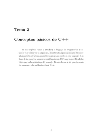 Tema 2

Conceptos b´sicos de C++
           a

     En este cap´
                ıtulo vamos a introducir el lenguaje de programaci´n C++
                                                                  o
  que se va a utilizar en la asignatura, describiendo algunos conceptos b´sicos y
                                                                         a
  plasmando la estructura general de un programa escrito en este lenguaje. A lo
  largo de los sucesivos temas se seguir´ la notaci´n BNF para ir describiendo las
                                        a          o
  diferentes reglas sint´cticas del lenguaje. De esta forma se ir´ introduciendo
                        a                                        a
  de una manera formal la sintaxis de C++.




                                         1
 
