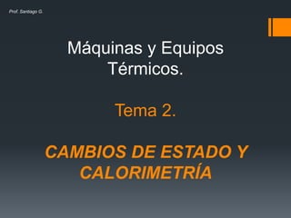Máquinas y Equipos 
Térmicos. 
Tema 2. 
CAMBIOS DE ESTADO Y 
CALORIMETRÍA 
Prof. Santiago G. 
 