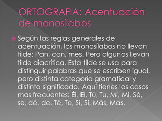    Según las reglas generales de
    acentuación, los monosílabos no llevan
    tilde: Pan, can, mes. Pero algunos llevan
    tilde diacrítica. Esta tilde se usa para
    distinguir palabras que se escriben igual,
    pero distinta categoría gramatical y
    distinto significado. Aquí tienes los casos
    mas frecuentes: Él, El, Tú, Tu, Mí, Mi, Sé,
    se, dé, de, Té, Te, Sí, Si, Más, Mas.
 