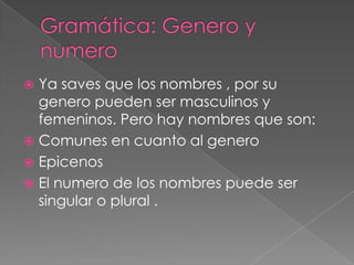  Ya saves que los nombres , por su
  genero pueden ser masculinos y
  femeninos. Pero hay nombres que son:
 Comunes en cuanto al genero
 Epicenos
 El numero de los nombres puede ser
  singular o plural .
 