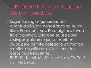  Según las reglas generales de
acentuación, los monosílabos no llevan
tilde: Pan, can, mes. Pero algunos llevan
tilde diacrítica. Esta tilde se usa para
distinguir palabras que se escriben
igual, pero distinta categoría gramatical
y distinto significado. Aquí tienes los
casos mas frecuentes:
Él, El, Tú, Tu, Mí, Mi, Sé, se, dé, de, Té, Te, S
í, Si, Más, Mas.
 