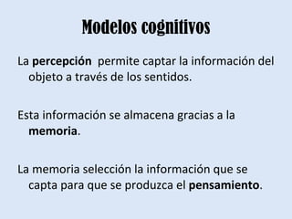 Modelos cognitivos La  percepción  permite captar la información del objeto a través de los sentidos. Esta información se almacena gracias a la  memoria .  La memoria selección la información que se capta para que se produzca el  pensamiento . 