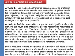 Artículo 5. Los médicos extranjeros podrán ejercer la profesión
en territorio venezolano cuando sean nacionales de países donde
los venezolanos tengan las mismas prerrogativas, debiendo llenar,
para ejercer, los requisitos exigidos en el artículo anterior,
artículo 8 y los que exigen a los venezolanos en el respectivo país
de origen para ejercer la profesión.
Ley del Ejercicio de la Medicina
Artículo 6. Podrán desempeñar cargos de investigación o docencia,
siempre que hayan sido propuestos por las respectivas Facultades de
Medicina, o por los Institutos Nacionales de Investigaciones
Científicas, los o las profesionales de la medicina graduados en
universidades extranjeras que sean notoriamente reconocidos o
reconocidas por haber servido a la educación médica, o los a las que
con su ciencia hayan prestado destacados servicios a la humanidad, o
los o las que se hayan hecho acreedores a renombre universal.
Dicha propuesta deberá notificarse al Ministerio del Poder Popular
con competencia en Materia de salud y a las organizaciones medico
gremiales nacionales. Estos y estas profesionales no están obligados a
cumplir con lo establecido en los artículos 4, 5 y 8 de la presente Ley.
 