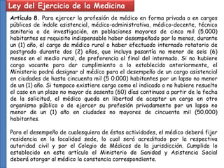 Ley del Ejercicio de la Medicina
Artículo 8. Para ejercer la profesión de médico en forma privada o en cargos
públicos de índole asistencial, médico-administrativa, médico-docente, técnico
sanitaria o de investigación, en poblaciones mayores de cinco mil (5.000)
habitantes es requisito indispensable haber desempeñado por lo menos, durante
un (1) año, el cargo de médico rural o haber efectuado internado rotatorio de
postgrado durante dos (2) años, que incluya pasantía no menor de seis (6)
meses en el medio rural, de preferencia al final del internado. Si no hubiere
cargo vacante para dar cumplimiento a lo establecido anteriormente, el
Ministerio podrá designar al médico para el desempeño de un cargo asistencial
en ciudades de hasta cincuenta mil (5 0.000) habitantes por un lapso no menor
de un (1) año. Si tampoco existiere cargo como el indicado o no hubiere resuelto
el caso en un plazo no mayor de sesenta (60) días continuos a partir de la fecha
de la solicitud, el médico queda en libertad de aceptar un cargo en otro
organismo público o de ejercer su profesión privadamente por un lapso no
menor de un (1) año en ciudades no mayores de cincuenta mil (50.000)
habitantes.
Para el desempeño de cualesquiera de éstas actividades, el médico deberá fijar
residencia en la localidad sede, lo cual será acreditado por la respectiva
autoridad civil y por el Colegio de Médicos de la jurisdicción. Cumplido lo
establecido en este artículo el Ministerio de Sanidad y Asistencia Social
deberá otorgar al médico la constancia correspondiente.
 