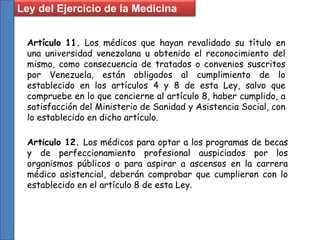 Ley del Ejercicio de la Medicina
Artículo 11. Los médicos que hayan revalidado su título en
una universidad venezolana u obtenido el reconocimiento del
mismo, como consecuencia de tratados o convenios suscritos
por Venezuela, están obligados al cumplimiento de lo
establecido en los artículos 4 y 8 de esta Ley, salvo que
compruebe en lo que concierne al artículo 8, haber cumplido, a
satisfacción del Ministerio de Sanidad y Asistencia Social, con
lo establecido en dicho artículo.
Articulo 12. Los médicos para optar a los programas de becas
y de perfeccionamiento profesional auspiciados por los
organismos públicos o para aspirar a ascensos en la carrera
médico asistencial, deberán comprobar que cumplieron con lo
establecido en el artículo 8 de esta Ley.
 