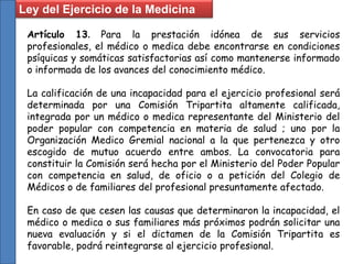 Ley del Ejercicio de la Medicina
Artículo 13. Para la prestación idónea de sus servicios
profesionales, el médico o medica debe encontrarse en condiciones
psíquicas y somáticas satisfactorias así como mantenerse informado
o informada de los avances del conocimiento médico.
La calificación de una incapacidad para el ejercicio profesional será
determinada por una Comisión Tripartita altamente calificada,
integrada por un médico o medica representante del Ministerio del
poder popular con competencia en materia de salud ; uno por la
Organización Medico Gremial nacional a la que pertenezca y otro
escogido de mutuo acuerdo entre ambos. La convocatoria para
constituir la Comisión será hecha por el Ministerio del Poder Popular
con competencia en salud, de oficio o a petición del Colegio de
Médicos o de familiares del profesional presuntamente afectado.
En caso de que cesen las causas que determinaron la incapacidad, el
médico o medica o sus familiares más próximos podrán solicitar una
nueva evaluación y si el dictamen de la Comisión Tripartita es
favorable, podrá reintegrarse al ejercicio profesional.
 