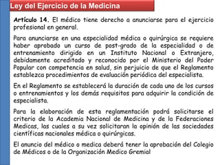 Ley del Ejercicio de la Medicina
Artículo 14. El médico tiene derecho a anunciarse para el ejercicio
profesional en general.
Para anunciarse en una especialidad médica o quirúrgica se requiere
haber aprobado un curso de post-grado de la especialidad o de
entrenamiento dirigido en un Instituto Nacional o Extranjero,
debidamente acreditado y reconocido por el Ministerio del Poder
Popular con competencia en salud, sin perjuicio de que el Reglamento
establezca procedimientos de evaluación periódica del especialista.
En el Reglamento se establecerá la duración de cada uno de los cursos
o entrenamientos y los demás requisitos para adquirir la condición de
especialista.
Para la elaboración de esta reglamentación podrá solicitarse el
criterio de la Academia Nacional de Medicina y de la Federaciones
Medicas, las cuales a su vez solicitaran la opinión de las sociedades
científicas nacionales médica o quirúrgicas.
El anuncio del médico o medica deberá tener la aprobación del Colegio
de Médicos o de la Organización Medico Gremial
 