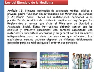 Ley del Ejercicio de la Medicina
Artículo 15. Ninguna institución de asistencia médica, pública o
privada, podrá funcionar sin autorización del Ministerio de Sanidad
y Asistencia Social. Todas las instituciones dedicadas a la
prestación de servicios de asistencia médica se regirán por los
Reglamentos y normas que dicte el Ministerio de Sanidad y
Asistencia Social. Estas instituciones deberán contar con los
edificios y ambiente apropiados; con personal capacitado; con
materiales y suministros adecuados y en general con los elementos
indispensables para la clase de servicios que ofrezcan. Las
medicaturas rurales deberán disponer de viviendas debidamente
equipadas para los médicos que allí presten sus servicios.
 