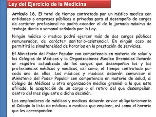 Ley del Ejercicio de la Medicina
Artículo 16. El total de tiempo contratado por un médico medica con
entidades o empresas públicas o privadas para el desempeño de cargos
de carácter profesional no podrá exceder el de la jornada máxima de
trabajo diario o semanal señalado por la Ley.
Ningún médico o medica podrá ejercer más de dos cargos públicos
remunerados, de carácter sanitario-asistencial. En ningún caso se
permitirá la simultaneidad de horarios en la prestación de servicios.
El Ministerio del Poder Popular con competencia en materia de salud y
los Colegios de Médicos y la Organizaciones Medico Gremiales llevarán
un registro actualizado de los cargos que desempeñan los y las
profesionales médicos y medicas, así como, el tiempo contratado por
cada uno de ellos. Los médicos y medicas deberán comunicar al
Ministerio del Poder Popular con competencia en materia de salud, al
Colegio de Médicos u otra organización medico gremial a la que este
afiliado, la aceptación de un cargo o el retiro del que desempeñan,
dentro del mes siguiente a dicha decisión.
Los empleadores de médicos y medicas deberán enviar obligatoriamente
al Colegio la lista de médicos o medicas que empleen, así como el horario
que les corresponden.
 