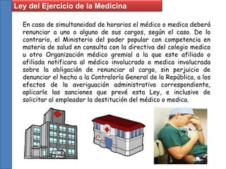 En caso de simultaneidad de horarios el médico o medica deberá
renunciar a uno o alguno de sus cargos, según el caso. De lo
contrario, el Ministerio del poder popular con competencia en
materia de salud en consulta con la directiva del colegio medico
u otro Organización médico gremial a la que este afiliado o
afiliada notificara al médico involucrado o medica involucrada
sobre la obligación de renunciar al cargo, sin perjuicio de
denunciar el hecho a la Contraloría General de la República, a los
efectos de la averiguación administrativa correspondiente,
aplicarle las sanciones que prevé esta Ley, e inclusive de
solicitar al empleador la destitución del médico o medica.
Ley del Ejercicio de la Medicina
 