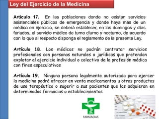Artículo 17. En las poblaciones donde no existan servicios
asistenciales públicos de emergencia y donde haya más de un
médico en ejercicio, se deberá establecer, en los domingos y días
feriados, el servicio médico de turno diurno y nocturno, de acuerdo
con lo que al respecto disponga el reglamento de la presente Ley.
Artículo 18. Los médicos no podrán contratar servicios
profesionales con personas naturales o jurídicas que pretendan
explotar el ejercicio individual o colectivo de la profesión médica
con fines especulativos
Artículo 19. Ninguna persona legalmente autorizada para ejercer
la medicina podrá ofrecer en venta medicamentos u otros productos
de uso terapéutico o sugerir a sus pacientes que los adquieran en
determinadas farmacias o establecimientos.
Ley del Ejercicio de la Medicina
 