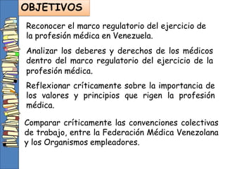Reconocer el marco regulatorio del ejercicio de
la profesión médica en Venezuela.
OBJETIVOS
Analizar los deberes y derechos de los médicos
dentro del marco regulatorio del ejercicio de la
profesión médica.
Reflexionar críticamente sobre la importancia de
los valores y principios que rigen la profesión
médica.
Comparar críticamente las convenciones colectivas
de trabajo, entre la Federación Médica Venezolana
y los Organismos empleadores.
 