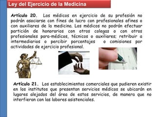 Artículo 20. Los médicos en ejercicio de su profesión no
podrán asociarse con fines de lucro con profesionales afines o
con auxiliares de la medicina. Los médicos no podrán efectuar
partición de honorarios con otros colegas o con otros
profesionales para-médicos, técnicos o auxiliares; retribuir a
intermediarios o percibir porcentajes o comisiones por
actividades de ejercicio profesional.
Artículo 21. Los establecimientos comerciales que pudieren existir
en los institutos que presentan servicios médicos se ubicarán en
lugares alejados del área de estos servicios, de manera que no
interfieran con las labores asistenciales.
Ley del Ejercicio de la Medicina
 