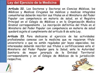 Ley del Ejercicio de la Medicina
Artículo 22. Los Doctores y Doctoras en Ciencias Médicas, los
Médicos y Medicas Cirujanos los médicos y medicas integrales
comunitarias deberán inscribir sus títulos en el Ministerio del Poder
Popular con competencia en materia de salud, en el Registro
Principal en el Colegio de Médicos o en la Organización Medico
Gremial correspondiente . La inscripción definitiva del título en el
Ministerio del Poder Popular con competencia en materia de salud
quedará sujeta al cumplimiento del artículo 8 de esta Ley.
Artículo 23. Para dedicarse al ejercicio de las actividades
profesionales conexas con la medicina que no requieran título
universitario o que no estén reguladas por leyes especiales, los
interesados deberán inscribir sus títulos o certificaciones ante el
Ministerio del Poder Popular para la Salud, ante la Autoridad
Sanitaria de mayor jerarquía de la Entidad Territorial
correspondiente y en el Colegio de Médicos de la jurisdicción
respectiva.
 