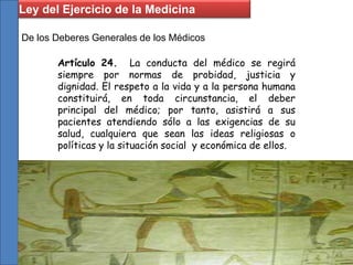 De los Deberes Generales de los Médicos
Artículo 24. La conducta del médico se regirá
siempre por normas de probidad, justicia y
dignidad. El respeto a la vida y a la persona humana
constituirá, en toda circunstancia, el deber
principal del médico; por tanto, asistirá a sus
pacientes atendiendo sólo a las exigencias de su
salud, cualquiera que sean las ideas religiosas o
políticas y la situación social y económica de ellos.
Ley del Ejercicio de la Medicina
 