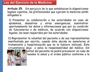 Artículo 25. Sin perjuicio de lo que establezcan la disposiciones
legales vigentes, los profesionales que ejerzan la medicina están
obligados a:
1) Presentar su colaboración a las autoridades en caso de
epidemias, desastres y otras emergencias, suministrar
oportunamente los datos o informaciones que por su condición
de funcionarios o de médicos, de acuerdo con disposiciones
legales, les sean requeridos por las autoridades.
2) Representar la voluntad del paciente o de sus representantes
manifestada por escrito, cuando éste decida no someterse al
tratamiento y hospitalización que se le hubiere indicado. Esta
circunstancia deja a salvo la responsabilidad del médico. Sin
embargo, la voluntad del paciente no podrá prevalecer en caso de
que estén interesados la salud y el orden público conforme a la
Ley.
Ley del Ejercicio de la Medicina
 