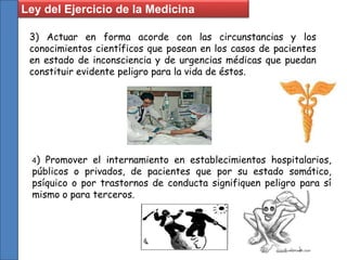 3) Actuar en forma acorde con las circunstancias y los
conocimientos científicos que posean en los casos de pacientes
en estado de inconsciencia y de urgencias médicas que puedan
constituir evidente peligro para la vida de éstos.
4) Promover el internamiento en establecimientos hospitalarios,
públicos o privados, de pacientes que por su estado somático,
psíquico o por trastornos de conducta signifiquen peligro para sí
mismo o para terceros.
Ley del Ejercicio de la Medicina
 