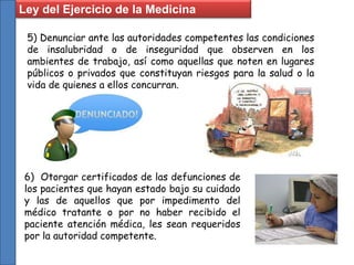 5) Denunciar ante las autoridades competentes las condiciones
de insalubridad o de inseguridad que observen en los
ambientes de trabajo, así como aquellas que noten en lugares
públicos o privados que constituyan riesgos para la salud o la
vida de quienes a ellos concurran.
6) Otorgar certificados de las defunciones de
los pacientes que hayan estado bajo su cuidado
y las de aquellos que por impedimento del
médico tratante o por no haber recibido el
paciente atención médica, les sean requeridos
por la autoridad competente.
Ley del Ejercicio de la Medicina
 