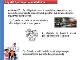 Artículo 26. Es obligatorio para todo médico, excepto en los
casos de comprobada imposibilidad, prestar sus servicios en las
siguientes condiciones
1) Cuando se trate de un accidente o
de cualquiera otra emergencia.
2) Cuando no hubiere otros
profesional en la localidad.
3) Cuando la solicitud de servicios provenga
de un enfermo que está bajo su cuidado
Ley del Ejercicio de la Medicina
 