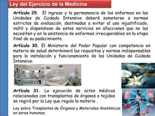 Artículo 29. El ingreso y la permanencia de los enfermos en las
Unidades de Cuidado Intensivo deberá someterse a normas
estrictas de evaluación, destinadas a evitar el uso injustificado,
inútil y dispendioso de estos servicios en afecciones que no las
necesiten y en la asistencia de enfermos irrecuperables en la etapa
final de su padecimiento.
Ley del Ejercicio de la Medicina
Artículo 30. El Ministerio del Poder Popular con competencia en
materia de salud determinará los requisitos y normas indispensables
para la instalación y funcionamiento de las Unidades de Cuidado
Intensivo.
Artículo 31. La ejecución de actos médicos
relacionados con transplantes de órganos o tejidos
se regirá por la Ley que regula la materia .
Ley sobre Trasplantes de Órganos y Materiales Anatómicos
en seres humanos.
 