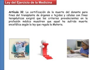 Ley del Ejercicio de la Medicina
Artículo 32. La certificación de la muerte del donante para
fines del transplante de órganos o tejidos y células con fines
terapéuticos exigirá que los criterios prevalecientes en la
profesión médica muestren que aquel ha sufrido muerte
encefálica según la ley que regula la Materia.
 