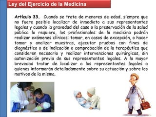 Artículo 33. Cuando se trate de menores de edad, siempre que
no fuere posible localizar de inmediato a sus representantes
legales y cuando la gravedad del caso o la preservación de la salud
pública lo requiera, los profesionales de la medicina podrán
realizar exámenes clínicos; tomar, en casos de excepción, o hacer
tomar y analizar muestras, ejecutar pruebas con fines de
diagnóstico o de indicación o comprobación de la terapéutica que
consideren necesario y realizar intervenciones quirúrgicas, sin
autorización previa de sus representantes legales. A la mayor
brevedad tratar de localizar a los representantes legales a
quienes informarán detalladamente sobre su actuación y sobre los
motivos de la misma.
Ley del Ejercicio de la Medicina
 