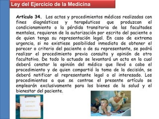 Artículo 34. Los actos y procedimientos médicos realizados con
fines diagnósticos y terapéuticos que produzcan el
condicionamiento o la pérdida transitoria de las facultades
mentales, requieren de la autorización por escrito del paciente o
de quien tenga su representación legal. En caso de extrema
urgencia, si no existiese posibilidad inmediata de obtener el
parecer o criterio del paciente o de su representante, se podrá
realizar el procedimiento previa consulta y opinión de otro
facultativo. De todo lo actuado se levantará un acta en la cual
deberá constar la opinión del médico que llevó a cabo el
procedimiento y de quien compartió la toma de la decisión, se
deberá notificar al representante legal o al interesado. Los
procedimientos a que se contrae el presente artículo se
emplearán exclusivamente para los bienes de la salud y el
bienestar del paciente.
Ley del Ejercicio de la Medicina
 