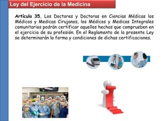 Ley del Ejercicio de la Medicina
Artículo 35. Los Doctores y Doctoras en Ciencias Médicas los
Médicos y Medicas Cirujanos, los Médicos y Medicas Integrales
comunitarios podrán certificar aquellos hechos que comprueben en
el ejercicio de su profesión. En el Reglamento de la presente Ley
se determinarán la forma y condiciones de dichas certificaciones.
 