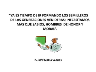 “YA ES TIEMPO DE IR FORMANDO LOS SEMILLEROS
DE LAS GENERACIONES VENIDERAS; NECESITAMOS
MAS QUE SABIOS, HOMBRES DE HONOR Y
MORAL”.
Dr. JOSÉ MARÍA VARGAS
 