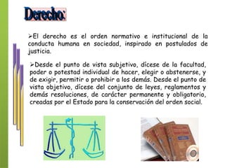 El derecho es el orden normativo e institucional de la
conducta humana en sociedad, inspirado en postulados de
justicia.
Desde el punto de vista subjetivo, dícese de la facultad,
poder o potestad individual de hacer, elegir o abstenerse, y
de exigir, permitir o prohibir a los demás. Desde el punto de
vista objetivo, dícese del conjunto de leyes, reglamentos y
demás resoluciones, de carácter permanente y obligatorio,
creadas por el Estado para la conservación del orden social.
 