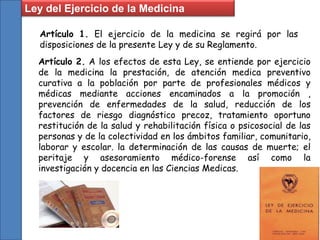 Ley del Ejercicio de la Medicina
Artículo 1. El ejercicio de la medicina se regirá por las
disposiciones de la presente Ley y de su Reglamento.
Artículo 2. A los efectos de esta Ley, se entiende por ejercicio
de la medicina la prestación, de atención medica preventivo
curativa a la población por parte de profesionales médicos y
médicas mediante acciones encaminados a la promoción ,
prevención de enfermedades de la salud, reducción de los
factores de riesgo diagnóstico precoz, tratamiento oportuno
restitución de la salud y rehabilitación física o psicosocial de las
personas y de la colectividad en los ámbitos familiar, comunitario,
laborar y escolar. la determinación de las causas de muerte; el
peritaje y asesoramiento médico-forense así como la
investigación y docencia en las Ciencias Medicas.
 