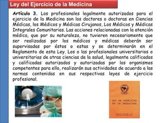 Ley del Ejercicio de la Medicina
Artículo 3. Los profesionales legalmente autorizados para el
ejercicio de la Medicina son los doctores o doctoras en Ciencias
Médicas, los Médicos y Médicas Cirujanos, Los Médicos y Médicas
Integrales Comunitarios. Las acciones relacionadas con la atención
médica, que por su naturaleza, no tuvieren necesariamente que
ser realizadas por los médicos y médicas deberán ser
supervisadas por éstos o estas y se determinarán en el
Reglamento de esta Ley. Los o las profesionales universitarios o
universitarias de otras ciencias de la salud, legalmente calificados
y calificadas autorizados y autorizadas por los organismos
competentes para ello, realizarán sus actividades de acuerdo a las
normas contenidas en sus respectivas leyes de ejercicio
profesional.
 