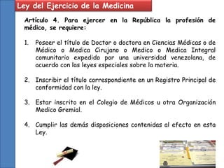Ley del Ejercicio de la Medicina
Artículo 4. Para ejercer en la República la profesión de
médico, se requiere:
1. Poseer el título de Doctor o doctora en Ciencias Médicas o de
Médico o Medica Cirujano o Medico o Medica Integral
comunitario expedido por una universidad venezolana, de
acuerdo con las leyes especiales sobre la materia.
2. Inscribir el título correspondiente en un Registro Principal de
conformidad con la ley.
3. Estar inscrito en el Colegio de Médicos u otra Organización
Medico Gremial.
4. Cumplir las demás disposiciones contenidas al efecto en esta
Ley.
 