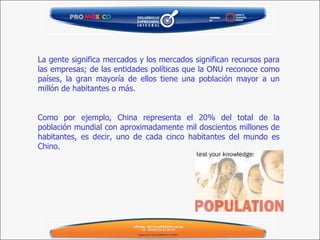 La gente significa mercados y los mercados significan recursos para las empresas; de las entidades políticas que la ONU reconoce como países, la gran mayoría de ellos tiene una población mayor a un millón de habitantes o más. Como por ejemplo, China representa el 20% del total de la población mundial con aproximadamente mil doscientos millones de habitantes, es decir, uno de cada cinco habitantes del mundo es Chino. 