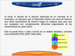 Al iniciar el estudio de la elección adecuada de un mercado en el extranjero, es necesario que el fabricante analice una serie de factores que miden exactamente los mismos rasgos en cualquier país, pero que sus resultados son completamente diferentes dependiendo de las características de cada nación. Esto se puede llevar a cabo a través de un análisis detallado, conocido como ANALISIS PETS (PEST ANALYSIS). 