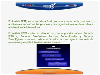 El Análisis PEST, es un estudio a fondo sobre una serie de factores macro ambientales en los que las personas y las organizaciones se desarrollan a nivel nacional e internacional.   El análisis PEST centra su atención en cuatro grandes rubros: Factores Políticos, Factores Económicos, Factores Socioculturales y Factores Tecnológicos; a su vez, cada uno de estos factores agrupa una serie de elementos que están interrelacionados entre sí. 