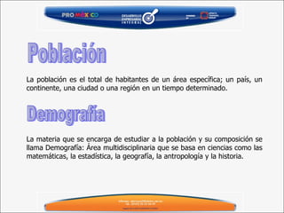 La población es el total de habitantes de un área específica; un país, un continente, una ciudad o una región en un tiempo determinado.   La materia que se encarga de estudiar a la población y su composición se llama Demografía: Área multidisciplinaria que se basa en ciencias como las matemáticas, la estadística, la geografía, la antropología y la historia. Población Demografía 