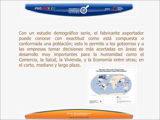 Con un estudio demográfico serio, el fabricante exportador puede conocer con exactitud como está compuesta o conformada una población; esto le permite a los gobiernos y a las empresas tomar decisiones más acertadas en áreas de desarrollo muy importantes para la humanidad como el Comercio, la Salud, la Vivienda, y la Economía entre otras; en el corto, mediano y largo plazo. 