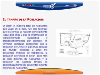 E L   TAMAÑO DE LA  P OBLACION : Es decir, el número total de habitantes que viven en el país, hay que recordar que los censos se realizan generalmente  cada diez años y que la información es complementada estadística y probabilísticamente; por ejemplo, en términos generales conocemos que la población de China (el país más poblado del mundo) asciende a unos mil doscientos millones de habitantes, la población de México es de un  poco más de cien millones de habitantes y la población de Estados Unidos es aproximadamente de doscientos setenta millones de habitantes . 